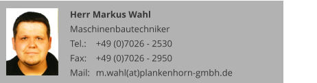 Herr Markus Wahl Maschinenbautechniker Tel.: 	+49 (0)7026 - 2530 Fax: 	+49 (0)7026 - 2950 Mail:	m.wahl(at)plankenhorn-gmbh.de