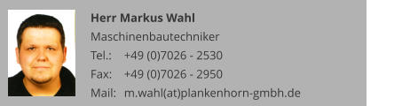 Herr Markus Wahl Maschinenbautechniker Tel.: 	+49 (0)7026 - 2530 Fax: 	+49 (0)7026 - 2950 Mail:	m.wahl(at)plankenhorn-gmbh.de