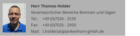 Herr Thomas Holder Verantwortlicher Bereiche Brennen und Sägen Tel.: 	+49 (0)7026 - 2530 Fax: 	+49 (0)7026 - 2950 Mail:	t.holder(at)plankenhorn-gmbh.de