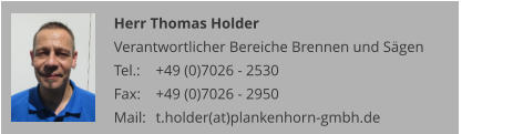 Herr Thomas Holder Verantwortlicher Bereiche Brennen und Sägen Tel.: 	+49 (0)7026 - 2530 Fax: 	+49 (0)7026 - 2950 Mail:	t.holder(at)plankenhorn-gmbh.de