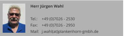 Herr Jürgen Wahl  Tel.: 	+49 (0)7026 - 2530 Fax: 	+49 (0)7026 - 2950 Mail:	j.wahl(at)plankenhorn-gmbh.de