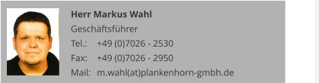 Herr Markus Wahl Geschäftsführer Tel.: 	+49 (0)7026 - 2530 Fax: 	+49 (0)7026 - 2950 Mail:	m.wahl(at)plankenhorn-gmbh.de