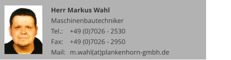 Herr Markus Wahl Maschinenbautechniker Tel.: 	+49 (0)7026 - 2530 Fax: 	+49 (0)7026 - 2950 Mail:	m.wahl(at)plankenhorn-gmbh.de
