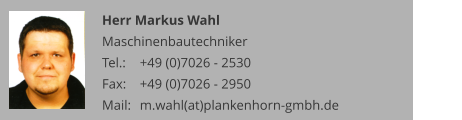 Herr Markus Wahl Maschinenbautechniker Tel.: 	+49 (0)7026 - 2530 Fax: 	+49 (0)7026 - 2950 Mail:	m.wahl(at)plankenhorn-gmbh.de