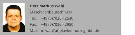 Herr Markus Wahl Maschinenbautechniker Tel.: 	+49 (0)7026 - 2530 Fax: 	+49 (0)7026 - 2950 Mail:	m.wahl(at)plankenhorn-gmbh.de
