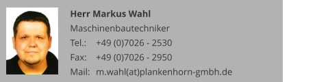 Herr Markus Wahl Maschinenbautechniker Tel.: 	+49 (0)7026 - 2530 Fax: 	+49 (0)7026 - 2950 Mail:	m.wahl(at)plankenhorn-gmbh.de